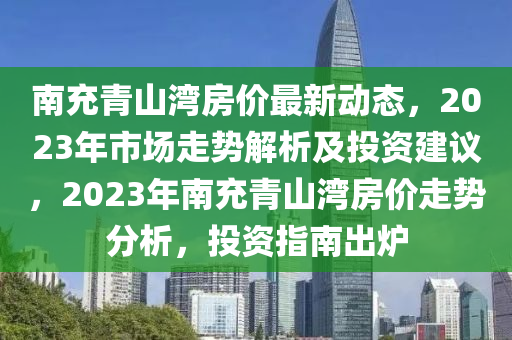南(nan)充青山灣房價(jia)最新(xin)動態，2023年(nian)市(shi)場(chang)走(zou)勢解析及(ji)投(tou)資建議(yi)，2023年(nian)南充青(qing)山(shan)灣(wan)房價(jia)走(zou)勢分(fen)析，投(tou)資(zi)指南(nan)齣鑪(lu)