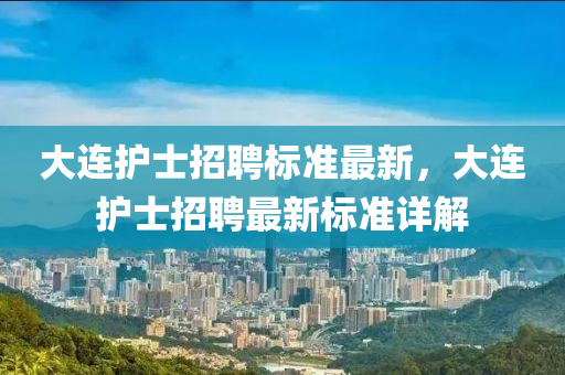 大連護(hu)士(shi)招(zhao)聘標準最新，大(da)連(lian)護(hu)士(shi)招(zhao)聘最(zui)新標(biao)準(zhun)詳解