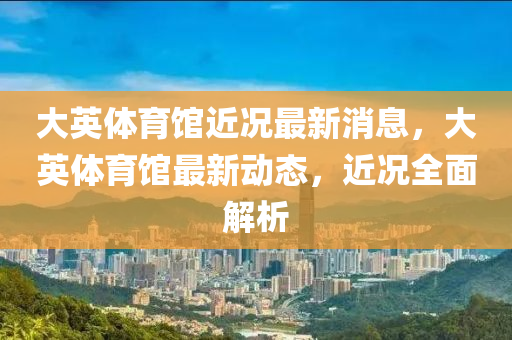 大英體(ti)育(yu)館(guan)近況最(zui)新消(xiao)息，大英體(ti)育館(guan)最新(xin)動(dong)態，近(jin)況(kuang)全(quan)麵(mian)解(jie)析(xi)