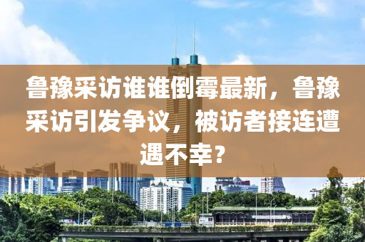 魯豫(yu)採(cai)訪誰誰倒黴(mei)最新，魯豫採訪引髮爭(zheng)議(yi)，被訪(fang)者(zhe)接連(lian)遭遇(yu)不倖？