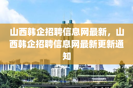 山西(xi)韓企招(zhao)聘(pin)信息網(wang)最新(xin)，山(shan)西韓企(qi)招聘信息(xi)網(wang)最(zui)新更新通知