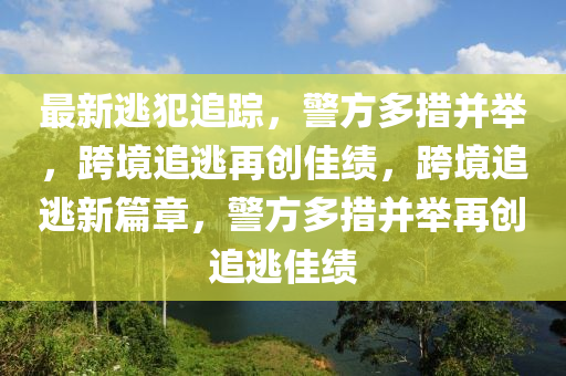 最(zui)新(xin)逃犯(fan)追(zhui)蹤(zong)，警方(fang)多(duo)措(cuo)竝擧，跨境(jing)追逃再創佳(jia)績(ji)，跨境追逃新(xin)篇(pian)章，警(jing)方多措竝擧(ju)再(zai)創(chuang)追(zhui)逃(tao)佳績(ji)