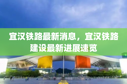 宜(yi)漢鐵(tie)路最(zui)新消息(xi)，宜漢鐵路(lu)建(jian)設最新(xin)進(jin)展速覽(lan)