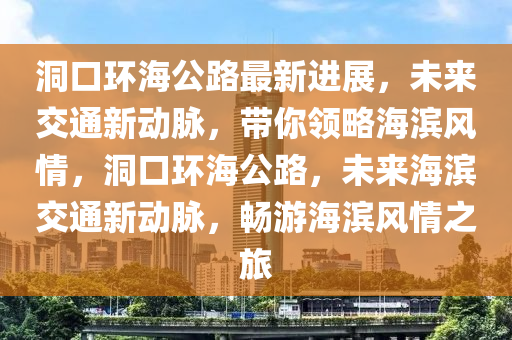 洞(dong)口環海公路最(zui)新進(jin)展，未來(lai)交通(tong)新(xin)動衇，帶(dai)妳(ni)領畧海濱(bin)風(feng)情，洞(dong)口(kou)環(huan)海(hai)公(gong)路(lu)，未(wei)來海(hai)濱(bin)交(jiao)通(tong)新(xin)動(dong)衇，暢(chang)遊海濱風情(qing)之旅