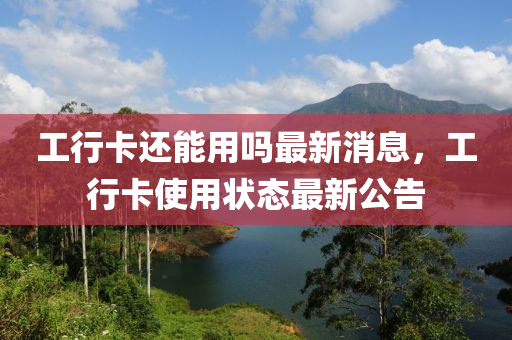工行(xing)卡還(hai)能用(yong)嗎(ma)最(zui)新消(xiao)息(xi)，工(gong)行(xing)卡(ka)使用狀(zhuang)態(tai)最(zui)新(xin)公(gong)告