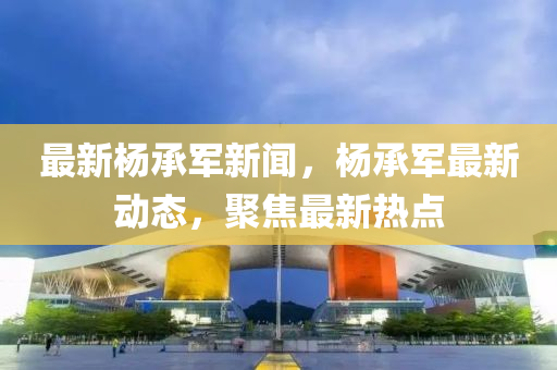最(zui)新(xin)楊承軍(jun)新(xin)聞，楊承軍最新動態，聚(ju)焦最新熱點(dian)