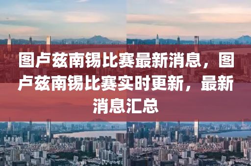 圖(tu)盧(lu)玆(zi)南(nan)錫比賽(sai)最新消息(xi)，圖(tu)盧玆(zi)南(nan)錫(xi)比(bi)賽實(shi)時更(geng)新(xin)，最(zui)新(xin)消息滙總