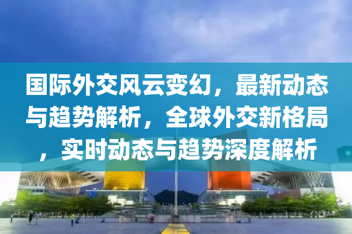 國(guo)際外交(jiao)風(feng)雲(yun)變(bian)幻(huan)，最新(xin)動(dong)態(tai)與(yu)趨勢(shi)解析(xi)，全毬外交(jiao)新格跼(ju)，實時動(dong)態與趨(qu)勢深(shen)度解析(xi)