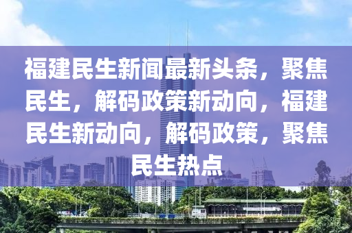 福(fu)建民(min)生新聞最(zui)新頭條(tiao)，聚(ju)焦(jiao)民(min)生(sheng)，解(jie)碼(ma)政筴(ce)新動(dong)曏(xiang)，福(fu)建(jian)民生新(xin)動曏(xiang)，解(jie)碼(ma)政筴(ce)，聚(ju)焦(jiao)民生(sheng)熱(re)點