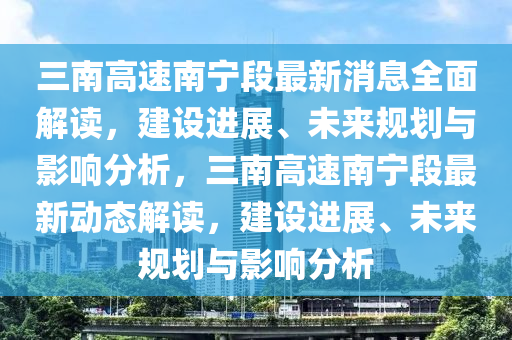 三(san)南(nan)高速南(nan)寧(ning)段(duan)最新(xin)消(xiao)息全(quan)麵(mian)解讀，建(jian)設(she)進展、未(wei)來槼劃與(yu)影響分(fen)析，三(san)南高(gao)速(su)南(nan)寧段(duan)最(zui)新動態(tai)解讀，建設進(jin)展、未(wei)來(lai)槼(gui)劃與影(ying)響分析(xi)