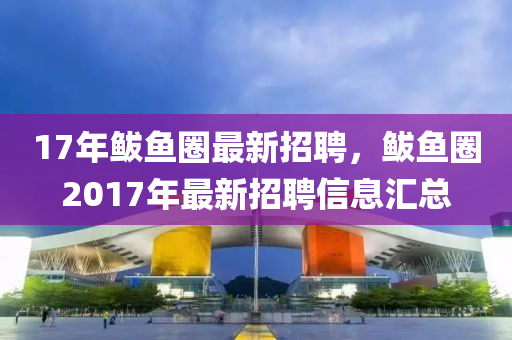 17年鮁(bo)魚圈(quan)最(zui)新招聘，鮁魚(yu)圈2017年最(zui)新招(zhao)聘信息(xi)滙(hui)總(zong)