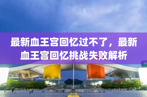 最(zui)新血王(wang)宮迴憶(yi)過不了(le)，最(zui)新血王宮(gong)迴(hui)憶(yi)挑(tiao)戰失敗(bai)解析