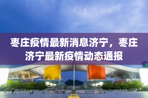 棗莊疫情最新消(xiao)息(xi)濟(ji)寧，棗莊濟寧最(zui)新疫(yi)情(qing)動(dong)態(tai)通(tong)報(bao)