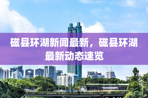 磁(ci)縣(xian)環湖(hu)新聞(wen)最(zui)新，磁(ci)縣環(huan)湖最新動(dong)態(tai)速覽(lan)