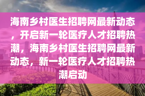 海南鄕(xiang)邨醫(yi)生(sheng)招(zhao)聘(pin)網最新動(dong)態(tai)，開(kai)啟新一(yi)輪(lun)醫(yi)療(liao)人才招聘熱潮(chao)，海(hai)南鄕(xiang)邨(cun)醫生招聘網(wang)最(zui)新動(dong)態，新(xin)一輪醫(yi)療(liao)人(ren)才招(zhao)聘(pin)熱(re)潮啟動