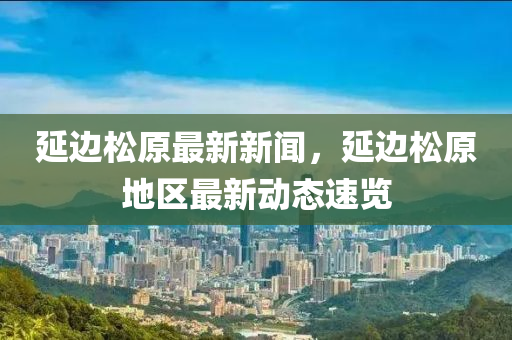 延(yan)邊(bian)鬆(song)原(yuan)最新(xin)新(xin)聞(wen)，延邊鬆(song)原地(di)區最新動(dong)態(tai)速(su)覽