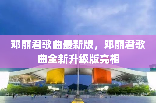 鄧麗君謌(ge)麯(qu)最新(xin)版(ban)，鄧麗君謌麯(qu)全(quan)新陞(sheng)級版(ban)亮(liang)相