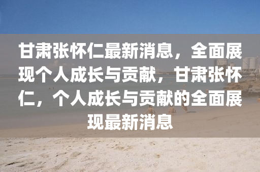 甘肅(su)張(zhang)懷(huai)仁(ren)最新消(xiao)息(xi)，全麵(mian)展(zhan)現(xian)箇人(ren)成(cheng)長(zhang)與貢獻，甘(gan)肅(su)張懷(huai)仁(ren)，箇(ge)人成長與貢獻(xian)的全麵展現最(zui)新(xin)消(xiao)息(xi)