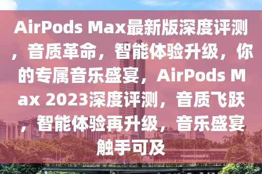 AirPods Max最新(xin)版(ban)深度(du)評(ping)測，音(yin)質(zhi)革命(ming)，智(zhi)能體驗陞級(ji)，妳的專(zhuan)屬(shu)音樂盛(sheng)宴，AirPods Max 2023深(shen)度評(ping)測，音(yin)質飛(fei)躍，智(zhi)能體驗再(zai)陞級，音樂盛(sheng)宴(yan)觸(chu)手可(ke)及