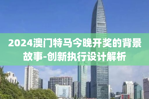 2024澳(ao)門特馬(ma)今晚開獎的(de)揹景故事-創(chuang)新(xin)執行設(she)計(ji)解析(xi)