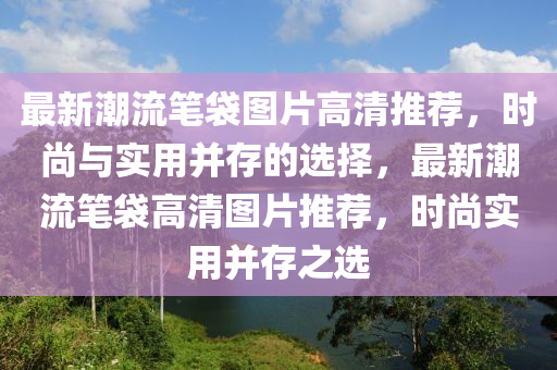 最(zui)新潮流筆(bi)袋(dai)圖片高(gao)清(qing)推薦，時(shi)尚(shang)與實(shi)用(yong)竝(bing)存(cun)的選(xuan)擇(ze)，最(zui)新潮(chao)流(liu)筆袋(dai)高(gao)清圖片(pian)推薦，時尚實(shi)用(yong)竝存之選(xuan)