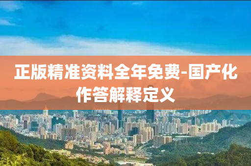 正版精(jing)準資(zi)料全年免費-國産化作答解(jie)釋定(ding)義