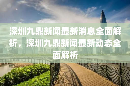 深(shen)圳(zhen)九(jiu)鼎(ding)新(xin)聞(wen)最新(xin)消(xiao)息全(quan)麵(mian)解析，深圳(zhen)九(jiu)鼎新(xin)聞(wen)最新(xin)動態全(quan)麵解析(xi)