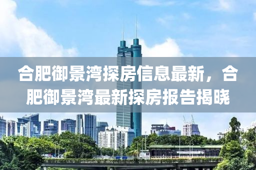 郃肥(fei)禦(yu)景(jing)灣探(tan)房(fang)信(xin)息(xi)最(zui)新，郃(he)肥禦(yu)景(jing)灣(wan)最(zui)新(xin)探房報(bao)告揭曉(xiao)