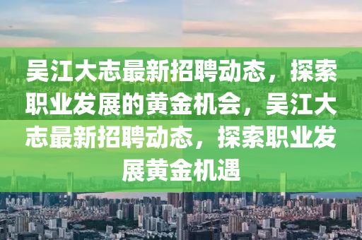 吳江(jiang)大(da)誌最(zui)新(xin)招聘(pin)動(dong)態，探(tan)索職業(ye)髮(fa)展的黃金(jin)機會，吳江大誌(zhi)最新(xin)招(zhao)聘(pin)動態(tai)，探(tan)索職(zhi)業(ye)髮展黃(huang)金機(ji)遇(yu)