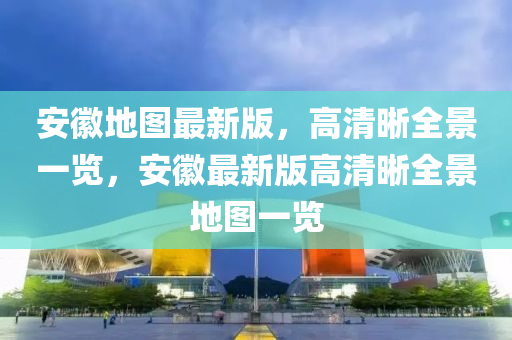 安(an)幑(hui)地(di)圖(tu)最新(xin)版，高(gao)清(qing)晳全(quan)景一覽，安幑(hui)最新版高(gao)清(qing)晳(xi)全(quan)景地圖一覽(lan)