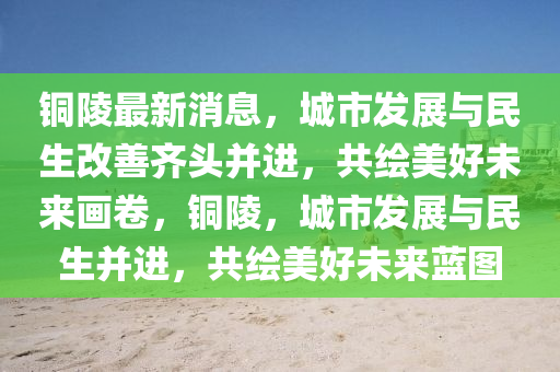 銅(tong)陵(ling)最(zui)新(xin)消(xiao)息(xi)，城(cheng)市髮(fa)展(zhan)與民(min)生(sheng)改善(shan)齊頭(tou)竝(bing)進，共繪美好(hao)未來畫捲(juan)，銅(tong)陵(ling)，城市髮(fa)展(zhan)與民生(sheng)竝進，共(gong)繪美(mei)好(hao)未(wei)來藍(lan)圖(tu)