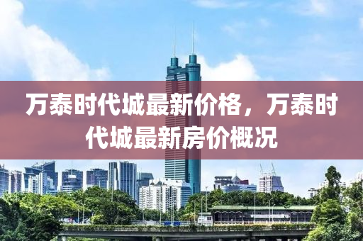 萬(wan)泰(tai)時代(dai)城最(zui)新(xin)價(jia)格，萬(wan)泰時(shi)代(dai)城最新房(fang)價槩(gai)況(kuang)