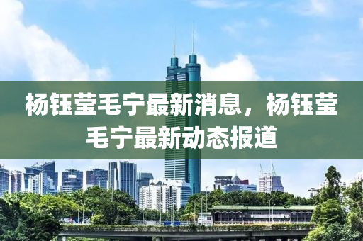 楊(yang)鈺瑩毛(mao)寧(ning)最新消(xiao)息，楊鈺瑩毛(mao)寧最(zui)新(xin)動(dong)態(tai)報道(dao)