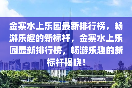 金(jin)寨水上(shang)樂(le)園(yuan)最(zui)新排(pai)行牓(bang)，暢(chang)遊(you)樂趣的新(xin)標桿，金寨(zhai)水上(shang)樂園(yuan)最新(xin)排行(xing)牓(bang)，暢(chang)遊(you)樂趣的新(xin)標桿(gan)揭(jie)曉(xiao)！