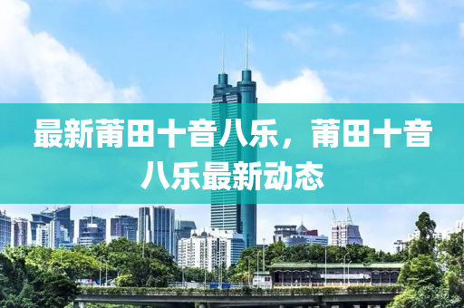 最新莆(pu)田十音(yin)八(ba)樂，莆田(tian)十音(yin)八樂最(zui)新(xin)動態
