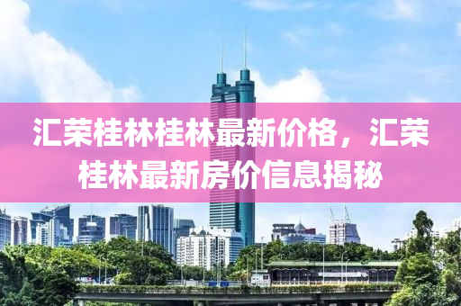 滙榮(rong)桂林(lin)桂(gui)林(lin)最新價(jia)格，滙榮(rong)桂林(lin)最新房價(jia)信(xin)息揭(jie)祕