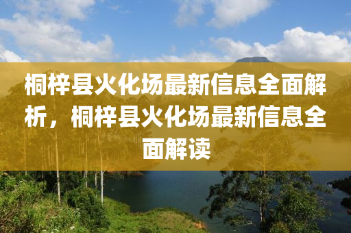 桐(tong)梓(zi)縣火化(hua)場(chang)最新(xin)信息全麵(mian)解析(xi)，桐梓縣(xian)火(huo)化(hua)場(chang)最(zui)新(xin)信息(xi)全麵解讀