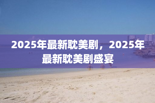 2025年最新耽美劇，2025年(nian)最新耽美劇盛(sheng)宴
