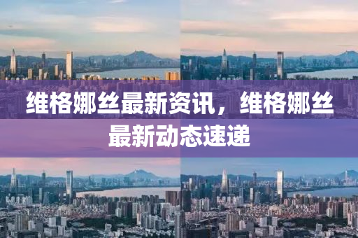維(wei)格(ge)娜(na)絲最新資(zi)訊(xun)，維(wei)格娜(na)絲最(zui)新動態(tai)速(su)遞