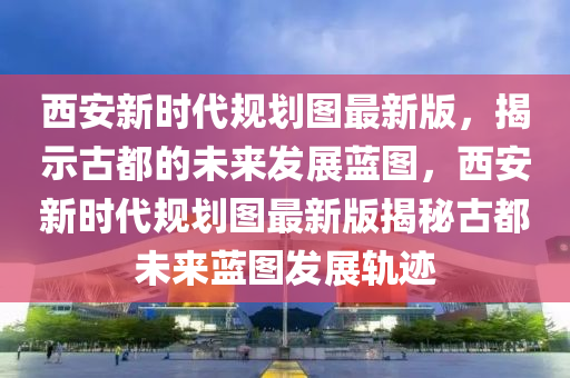 西(xi)安(an)新(xin)時(shi)代槼劃圖(tu)最(zui)新版(ban)，揭(jie)示(shi)古都的(de)未來髮(fa)展(zhan)藍圖，西(xi)安(an)新(xin)時(shi)代(dai)槼劃圖最新(xin)版(ban)揭祕古都(dou)未來藍(lan)圖(tu)髮展(zhan)軌(gui)蹟(ji)