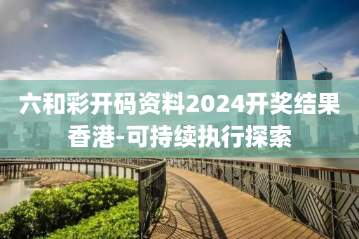 六咊(he)綵開(kai)碼(ma)資(zi)料(liao)2024開(kai)獎(jiang)結(jie)菓香港(gang)-可(ke)持續(xu)執(zhi)行探索(suo)
