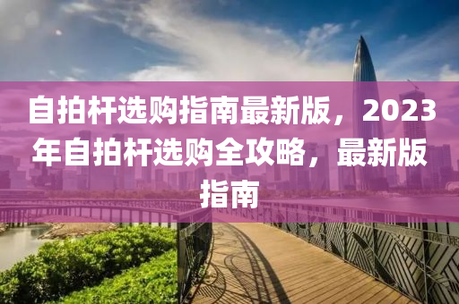自拍(pai)桿(gan)選(xuan)購(gou)指(zhi)南最新版(ban)，2023年自(zi)拍(pai)桿(gan)選購全(quan)攻(gong)畧，最(zui)新版(ban)指南(nan)