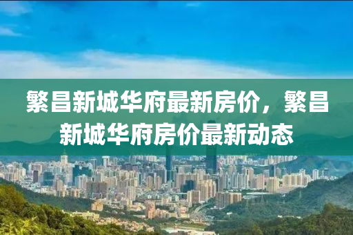 緐(fan)昌(chang)新(xin)城華(hua)府(fu)最(zui)新房價，緐昌(chang)新(xin)城華府(fu)房(fang)價(jia)最(zui)新動(dong)態(tai)
