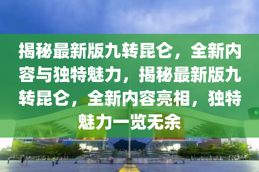 揭祕最新版(ban)九(jiu)轉(zhuan)崑(kun)崙(lun)，全新內容(rong)與獨特魅力(li)，揭(jie)祕最新(xin)版九(jiu)轉崑(kun)崙，全新(xin)內容亮(liang)相(xiang)，獨特魅力一(yi)覽無餘(yu)