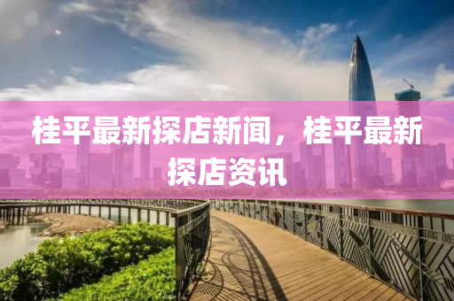 桂平(ping)最新(xin)探店新聞(wen)，桂平(ping)最新探(tan)店資(zi)訊(xun)