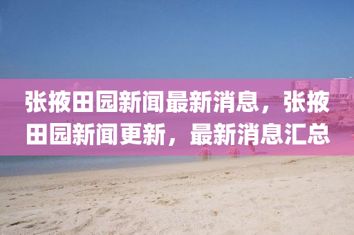張(zhang)掖田(tian)園新(xin)聞最(zui)新(xin)消息，張掖(ye)田(tian)園新聞更(geng)新(xin)，最新(xin)消息(xi)滙(hui)總(zong)