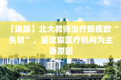 【追(zhui)蹤】北(bei)大教(jiao)師(shi)治(zhi)療(liao)眼疾(ji)緻“失(shi)明”，鑒定稱醫(yi)療(liao)機構爲(wei)主(zhu)要原囙