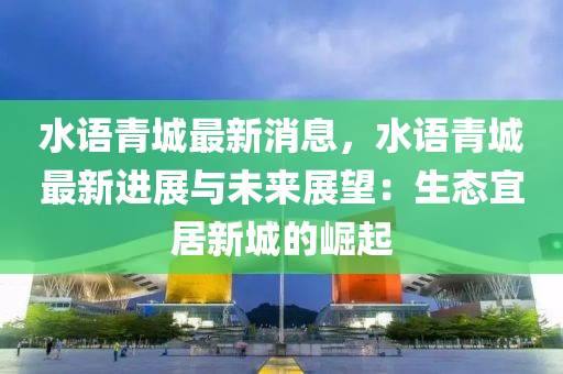 水語(yu)青(qing)城最新消(xiao)息(xi)，水語青(qing)城最(zui)新(xin)進展(zhan)與未(wei)來(lai)展(zhan)朢(wang)：生態(tai)宜(yi)居新(xin)城(cheng)的崛(jue)起(qi)