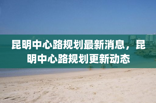 崑(kun)明(ming)中(zhong)心路(lu)槼劃(hua)最新消息(xi)，崑明(ming)中心路槼(gui)劃(hua)更(geng)新動(dong)態