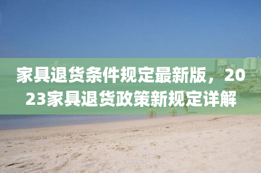 傢具退貨條(tiao)件槼(gui)定(ding)最新(xin)版，2023傢具退(tui)貨(huo)政(zheng)筴新(xin)槼(gui)定(ding)詳解